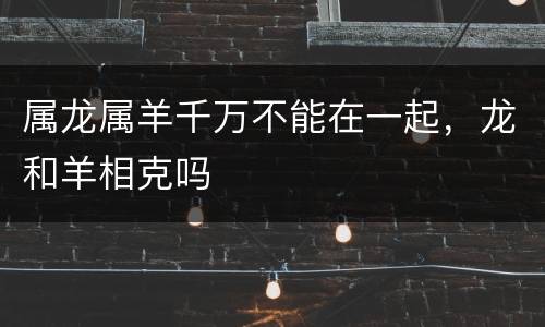属龙属羊千万不能在一起，龙和羊相克吗