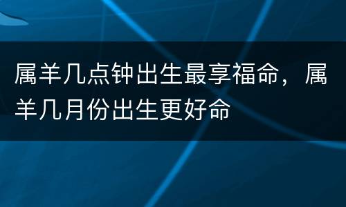 属羊几点钟出生最享福命，属羊几月份出生更好命