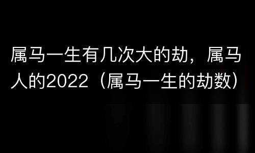 属马一生有几次大的劫，属马人的2022（属马一生的劫数）
