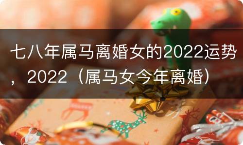 七八年属马离婚女的2022运势，2022（属马女今年离婚）