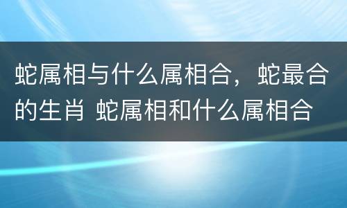 蛇属相与什么属相合，蛇最合的生肖 蛇属相和什么属相合