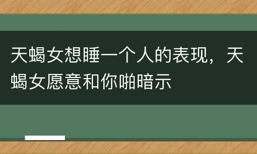 天蝎女想睡一个人的表现，天蝎女愿意和你啪暗示