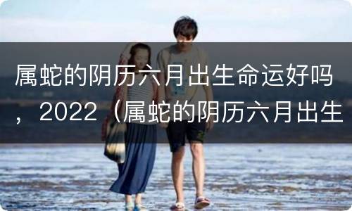 属蛇的阴历六月出生命运好吗，2022（属蛇的阴历六月出生命运好吗）