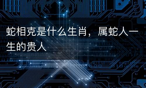 蛇相克是什么生肖，属蛇人一生的贵人