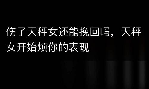 伤了天秤女还能挽回吗，天秤女开始烦你的表现