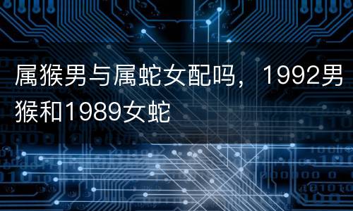 属猴男与属蛇女配吗，1992男猴和1989女蛇