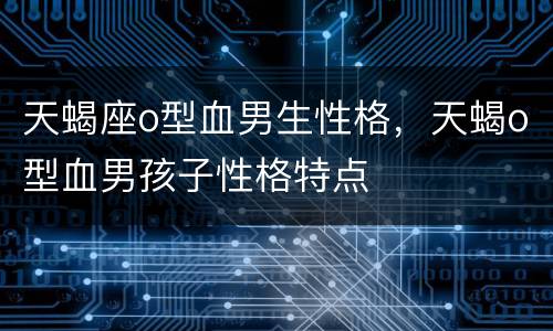 天蝎座o型血男生性格，天蝎o型血男孩子性格特点