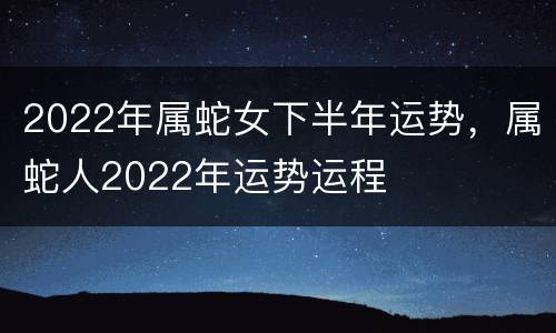 2022年属蛇女下半年运势，属蛇人2022年运势运程