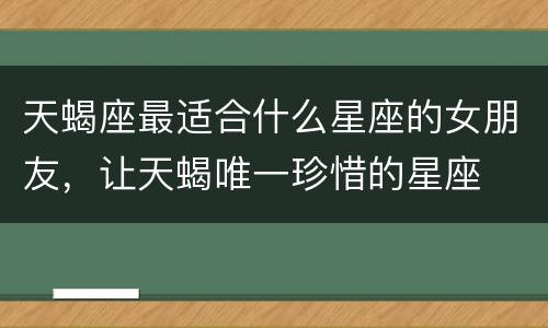 天蝎座最适合什么星座的女朋友，让天蝎唯一珍惜的星座