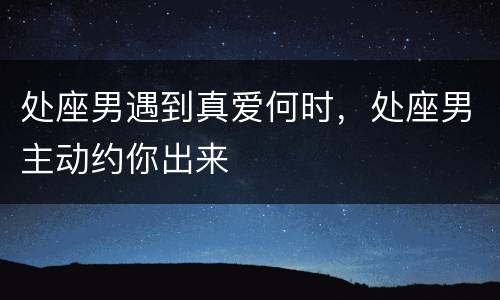 处座男遇到真爱何时，处座男主动约你出来