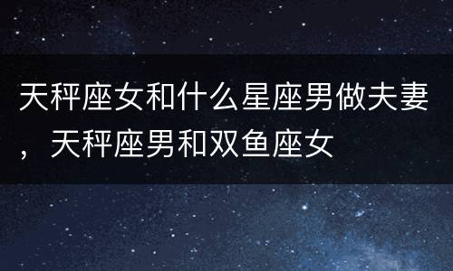 天秤座女和什么星座男做夫妻，天秤座男和双鱼座女