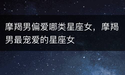 摩羯男偏爱哪类星座女，摩羯男最宠爱的星座女