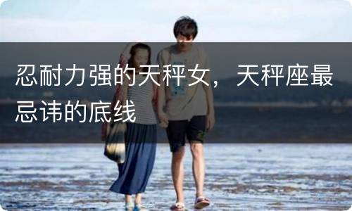 忍耐力强的天秤女，天秤座最忌讳的底线