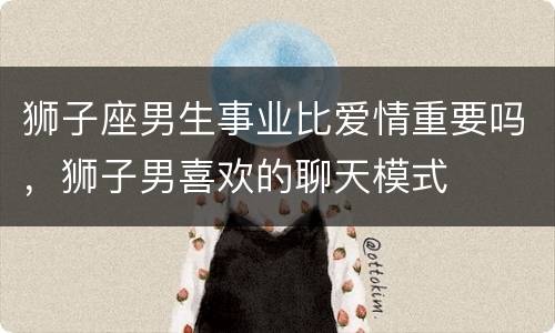 狮子座男生事业比爱情重要吗，狮子男喜欢的聊天模式