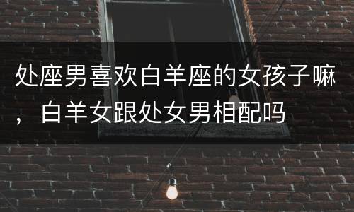 处座男喜欢白羊座的女孩子嘛，白羊女跟处女男相配吗