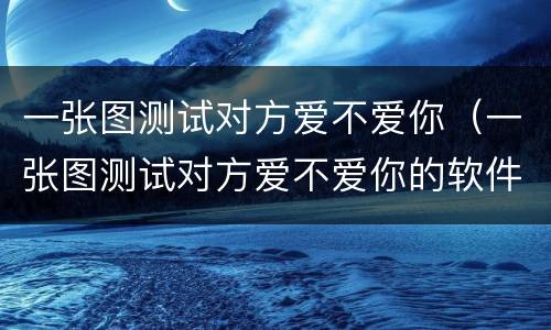 一张图测试对方爱不爱你（一张图测试对方爱不爱你的软件）