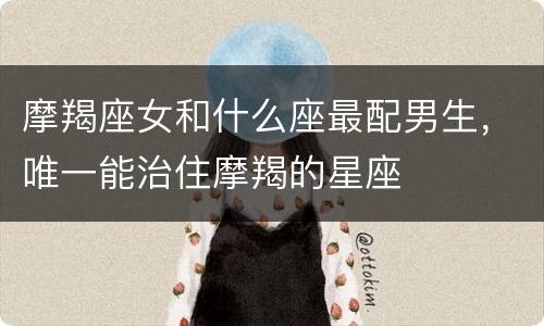 摩羯座女和什么座最配男生，唯一能治住摩羯的星座