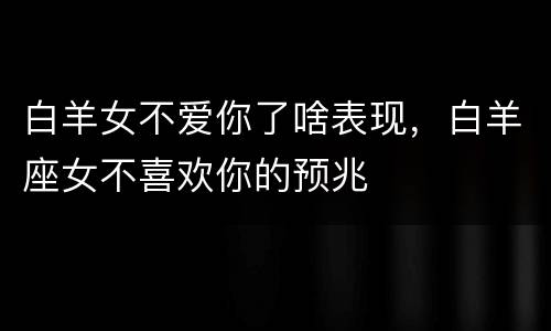 白羊女不爱你了啥表现，白羊座女不喜欢你的预兆