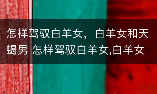 怎样驾驭白羊女，白羊女和天蝎男 怎样驾驭白羊女,白羊女和天蝎男的关系