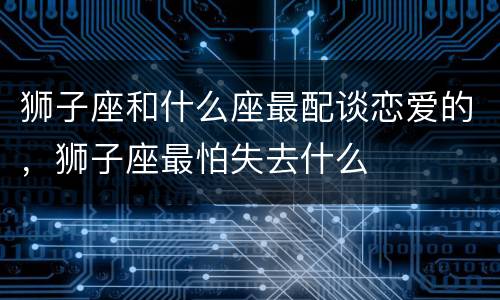 狮子座和什么座最配谈恋爱的，狮子座最怕失去什么