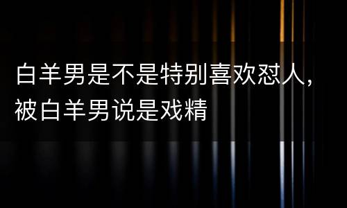 白羊男是不是特别喜欢怼人，被白羊男说是戏精