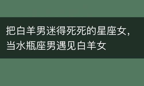 把白羊男迷得死死的星座女，当水瓶座男遇见白羊女