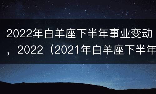 2022年白羊座下半年事业变动，2022（2021年白羊座下半年事业变动）