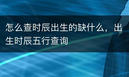 怎么查时辰出生的缺什么，出生时辰五行查询