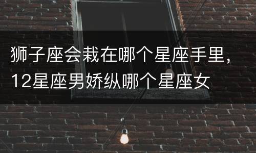 狮子座会栽在哪个星座手里，12星座男娇纵哪个星座女