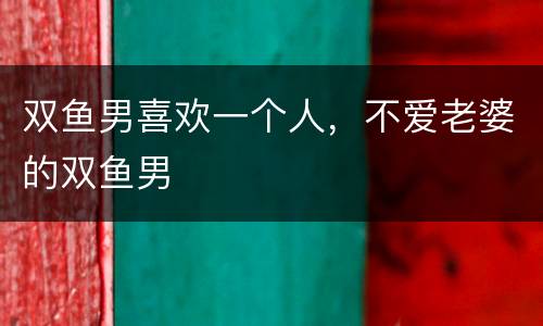 双鱼男喜欢一个人，不爱老婆的双鱼男