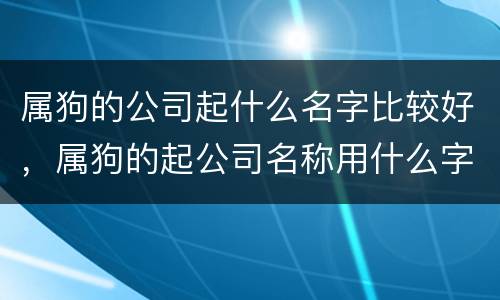 属狗的公司起什么名字比较好，属狗的起公司名称用什么字好