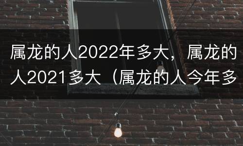 属龙的人2022年多大，属龙的人2021多大（属龙的人今年多大2021）