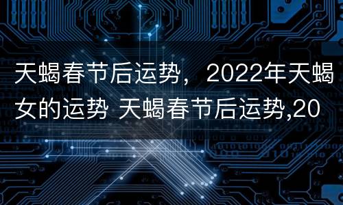 天蝎春节后运势，2022年天蝎女的运势 天蝎春节后运势,2022年天蝎女的运势怎么样