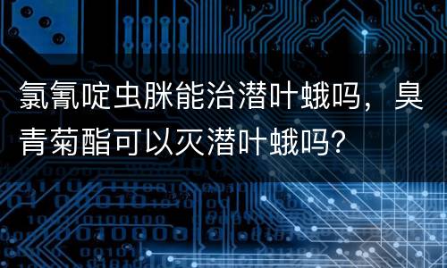 氯氰啶虫脒能治潜叶蛾吗，臭青菊酯可以灭潜叶蛾吗？