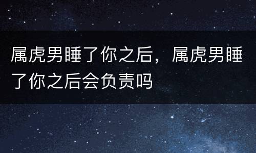 属虎男睡了你之后，属虎男睡了你之后会负责吗
