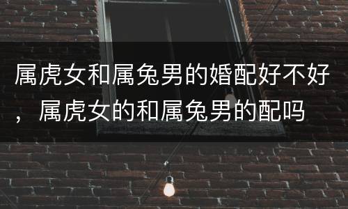 属虎女和属兔男的婚配好不好，属虎女的和属兔男的配吗