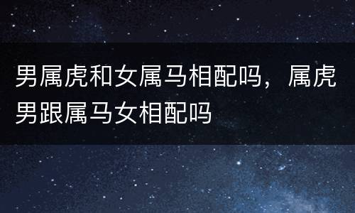 男属虎和女属马相配吗，属虎男跟属马女相配吗