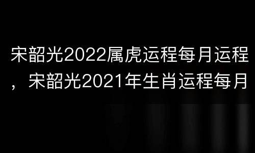 宋韶光2022属虎运程每月运程，宋韶光2021年生肖运程每月运势虎
