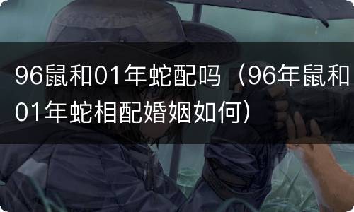 96鼠和01年蛇配吗（96年鼠和01年蛇相配婚姻如何）