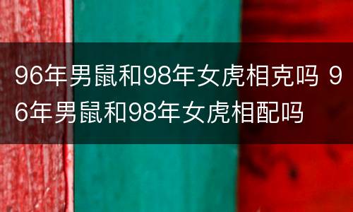 96年男鼠和98年女虎相克吗 96年男鼠和98年女虎相配吗