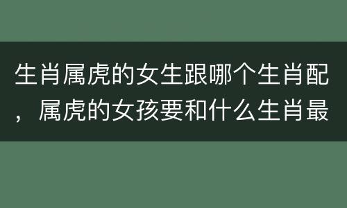 生肖属虎的女生跟哪个生肖配，属虎的女孩要和什么生肖最配