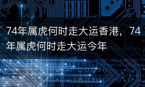 74年属虎何时走大运香港，74年属虎何时走大运今年