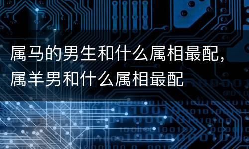 属马的男生和什么属相最配，属羊男和什么属相最配