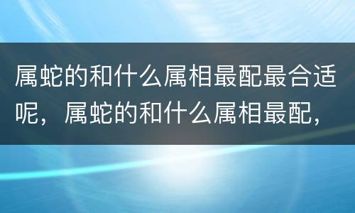 属蛇的和什么属相最配最合适呢，属蛇的和什么属相最配，你们适合