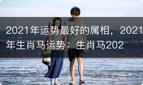 2021年运势最好的属相，2021年生肖马运势：生肖马202