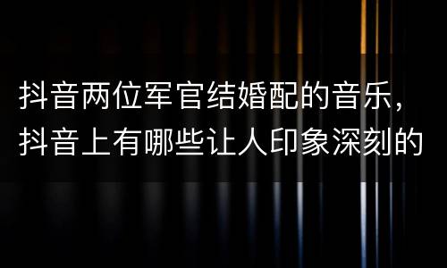 抖音两位军官结婚配的音乐，抖音上有哪些让人印象深刻的背景音乐