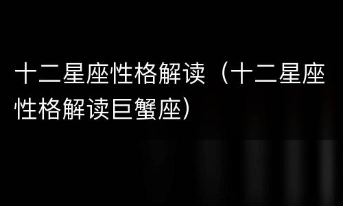 十二星座性格解读（十二星座性格解读巨蟹座）