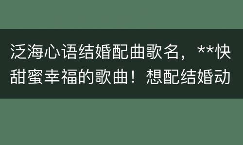 泛海心语结婚配曲歌名，**快甜蜜幸福的歌曲！想配结婚动感影集用！