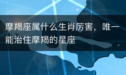 摩羯座属什么生肖厉害，唯一能治住摩羯的星座