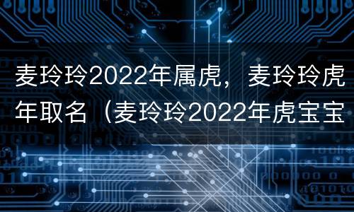 麦玲玲2022年属虎，麦玲玲虎年取名（麦玲玲2022年虎宝宝）